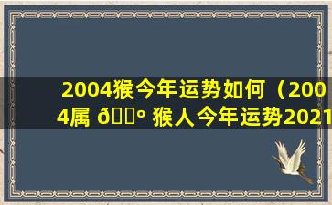 2004猴今年运势如何（2004属 🐺 猴人今年运势2021年每月运势）